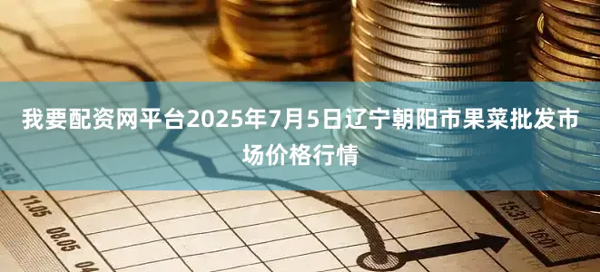 我要配资网平台2025年7月5日辽宁朝阳市果菜批发市场价格行情