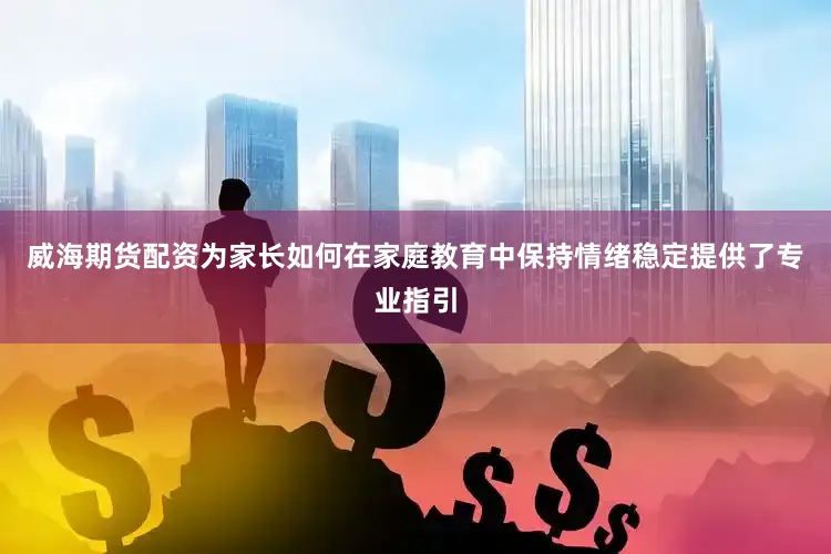 威海期货配资为家长如何在家庭教育中保持情绪稳定提供了专业指引
