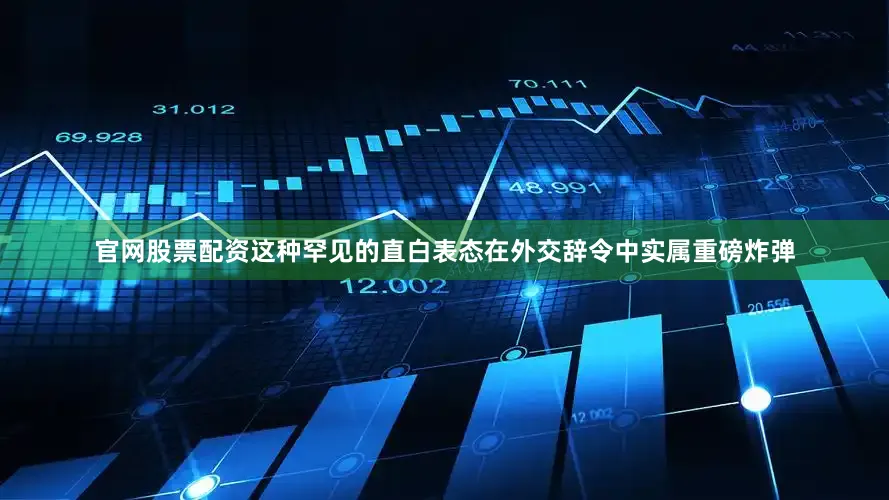 官网股票配资这种罕见的直白表态在外交辞令中实属重磅炸弹