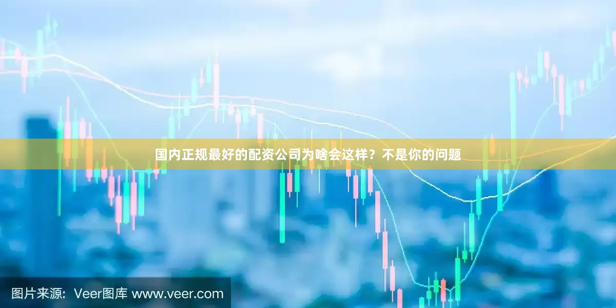 国内正规最好的配资公司为啥会这样？不是你的问题