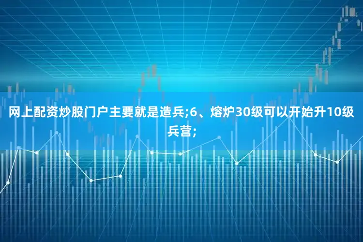 网上配资炒股门户主要就是造兵;6、熔炉30级可以开始升10级兵营;