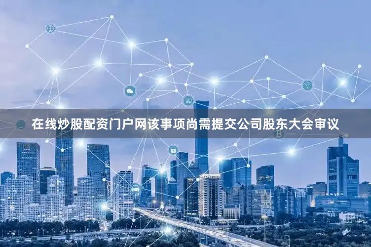 在线炒股配资门户网该事项尚需提交公司股东大会审议