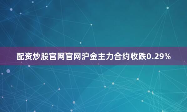 配资炒股官网官网沪金主力合约收跌0.29%