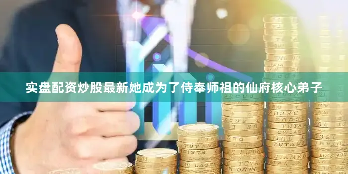 实盘配资炒股最新她成为了侍奉师祖的仙府核心弟子