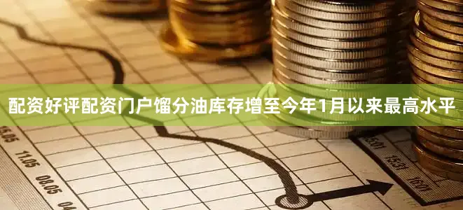 配资好评配资门户馏分油库存增至今年1月以来最高水平