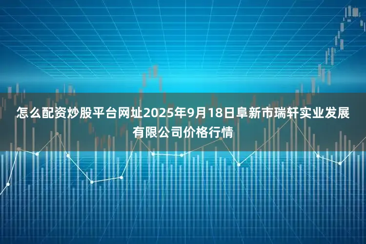 怎么配资炒股平台网址2025年9月18日阜新市瑞轩实业发展有限公司价格行情