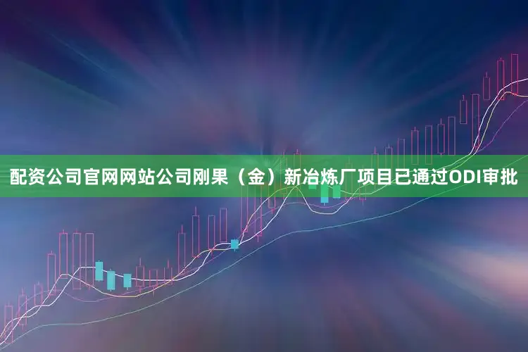 配资公司官网网站公司刚果（金）新冶炼厂项目已通过ODI审批