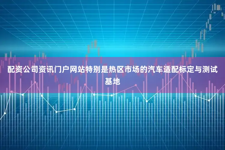 配资公司资讯门户网站特别是热区市场的汽车适配标定与测试基地